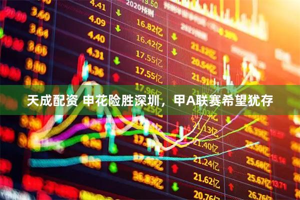 天成配资 申花险胜深圳，甲A联赛希望犹存