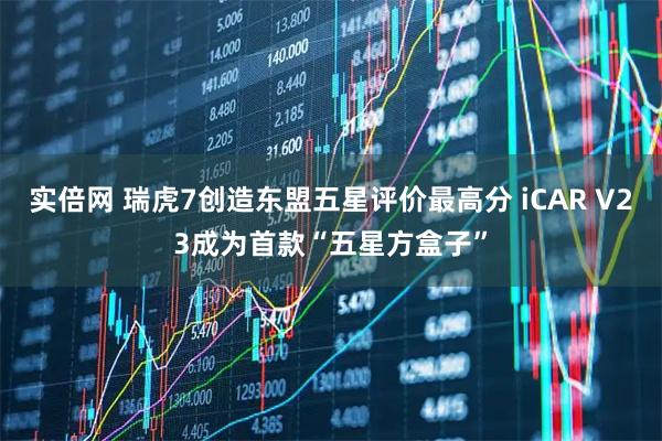 实倍网 瑞虎7创造东盟五星评价最高分 iCAR V23成为首款“五星方盒子”