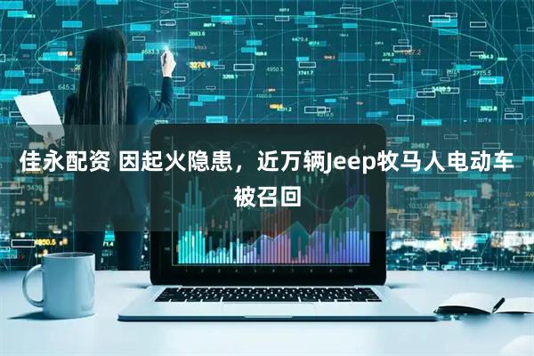 佳永配资 因起火隐患，近万辆Jeep牧马人电动车被召回