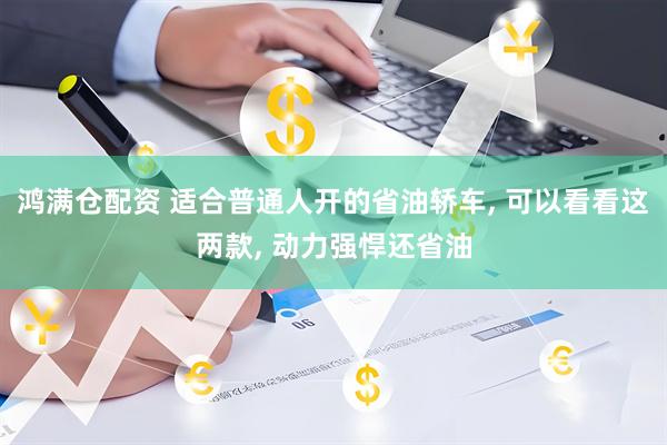 鸿满仓配资 适合普通人开的省油轿车, 可以看看这两款, 动力强悍还省油