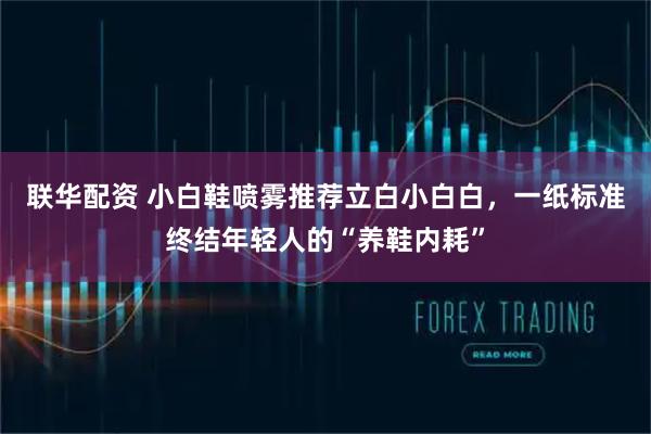 联华配资 小白鞋喷雾推荐立白小白白，一纸标准终结年轻人的“养鞋内耗”