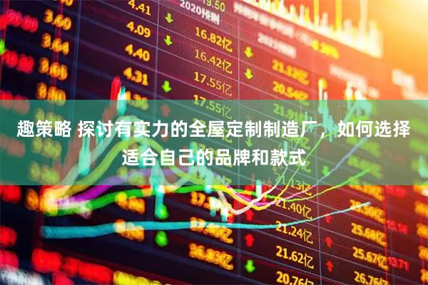 趣策略 探讨有实力的全屋定制制造厂，如何选择适合自己的品牌和款式