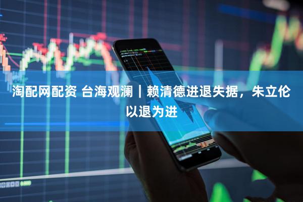 淘配网配资 台海观澜｜赖清德进退失据，朱立伦以退为进