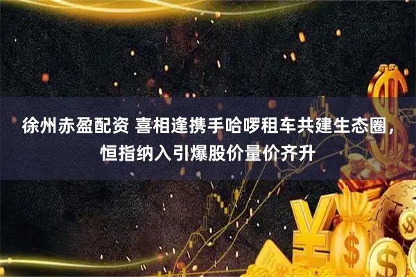 徐州赤盈配资 喜相逢携手哈啰租车共建生态圈，恒指纳入引爆股价量价齐升