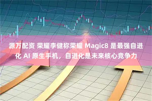 源万配资 荣耀李健称荣耀 Magic8 是最强自进化 AI 原生手机，自进化是未来核心竞争力