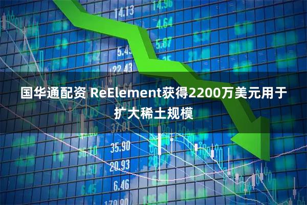 国华通配资 ReElement获得2200万美元用于扩大稀土规模