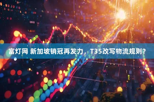 富灯网 新加坡销冠再发力，T35改写物流规则？