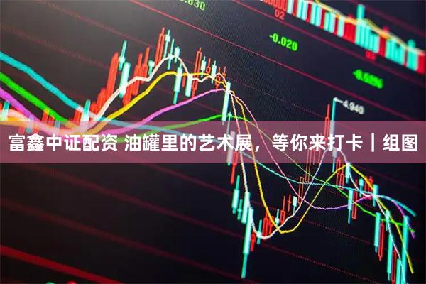 富鑫中证配资 油罐里的艺术展，等你来打卡｜组图