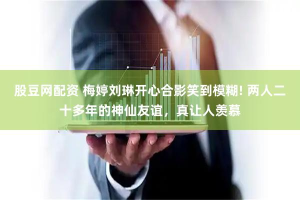 股豆网配资 梅婷刘琳开心合影笑到模糊! 两人二十多年的神仙友谊，真让人羡慕
