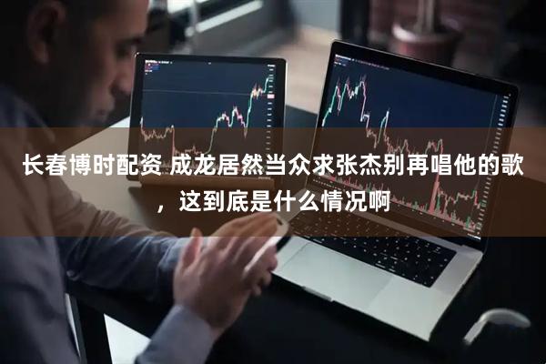 长春博时配资 成龙居然当众求张杰别再唱他的歌，这到底是什么情况啊